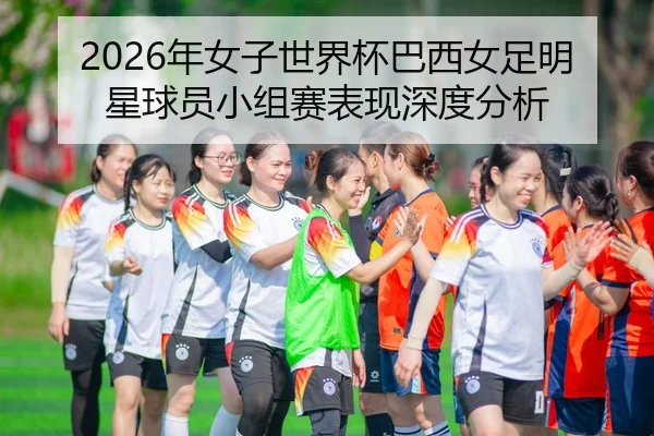2026年女子世界杯巴西女足明星球员小组赛表现深度分析