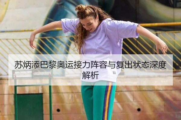 苏炳添巴黎奥运接力阵容与复出状态深度解析